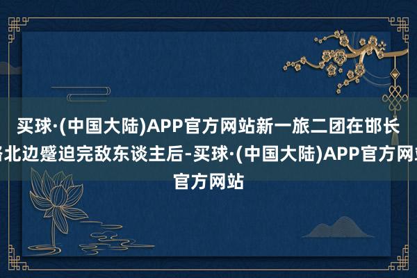 买球·(中国大陆)APP官方网站新一旅二团在邯长路北边蹙迫完敌东谈主后-买球·(中国大陆)APP官方网站