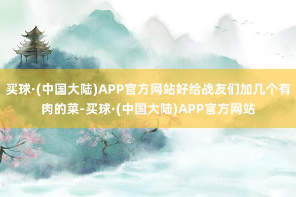 买球·(中国大陆)APP官方网站好给战友们加几个有肉的菜-买球·(中国大陆)APP官方网站