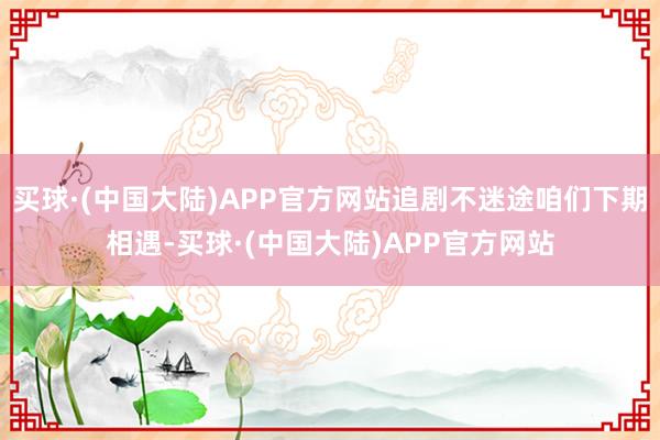 买球·(中国大陆)APP官方网站追剧不迷途咱们下期相遇-买球·(中国大陆)APP官方网站