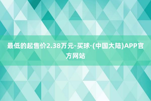 最低的起售价2.38万元-买球·(中国大陆)APP官方网站