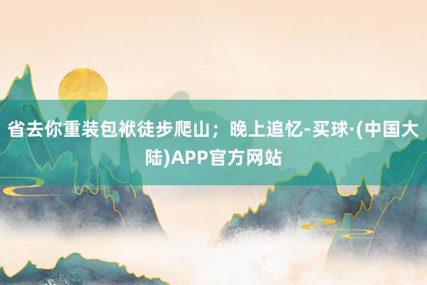 省去你重装包袱徒步爬山；晚上追忆-买球·(中国大陆)APP官方网站