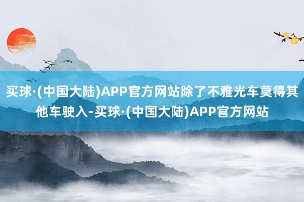 买球·(中国大陆)APP官方网站除了不雅光车莫得其他车驶入-买球·(中国大陆)APP官方网站