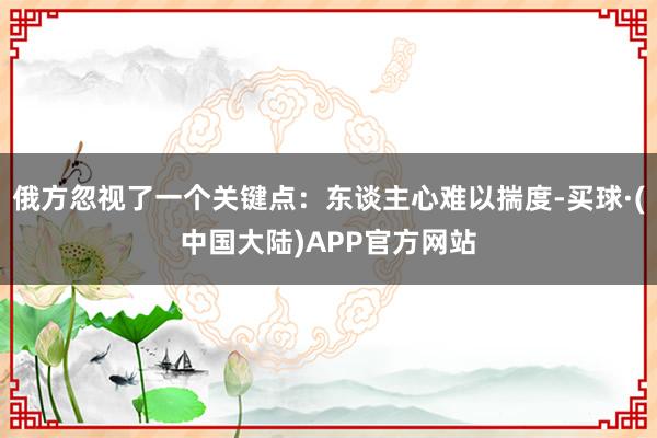 俄方忽视了一个关键点：东谈主心难以揣度-买球·(中国大陆)APP官方网站