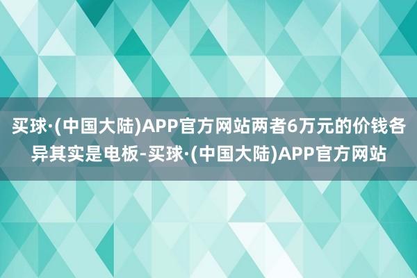 买球·(中国大陆)APP官方网站两者6万元的价钱各异其实是电板-买球·(中国大陆)APP官方网站