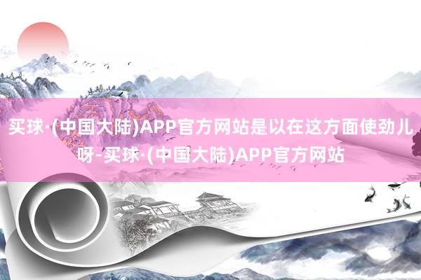 买球·(中国大陆)APP官方网站是以在这方面使劲儿呀-买球·(中国大陆)APP官方网站