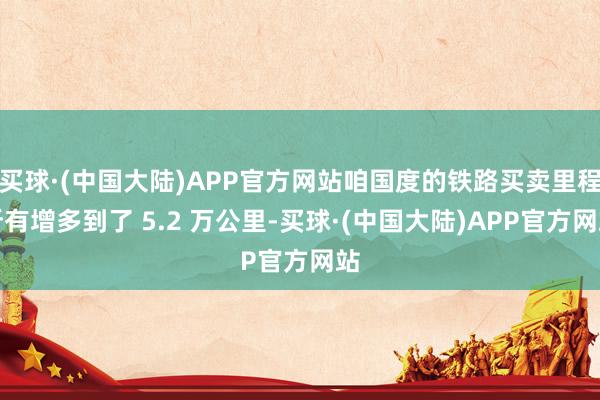 买球·(中国大陆)APP官方网站咱国度的铁路买卖里程所有增多到了 5.2 万公里-买球·(中国大陆)APP官方网站