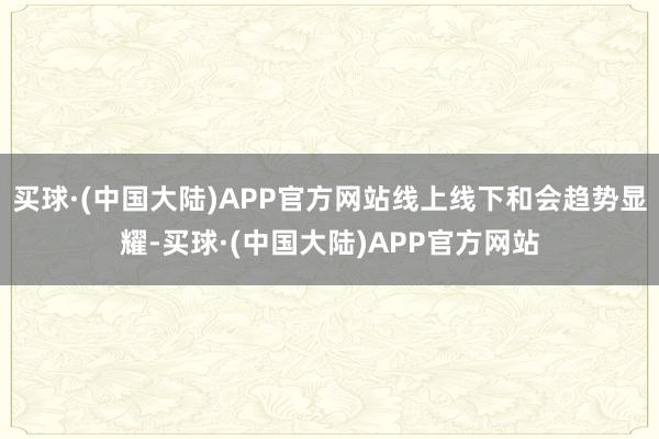 买球·(中国大陆)APP官方网站线上线下和会趋势显耀-买球·(中国大陆)APP官方网站