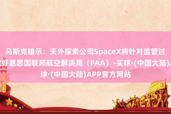 马斯克暗示：天外探索公司SpaceX将针对监管过度问题而告状好意思国联邦航空解决局（FAA）-买球·(中国大陆)APP官方网站