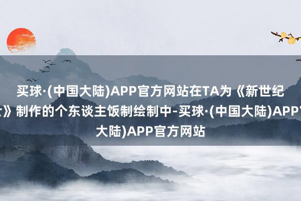 买球·(中国大陆)APP官方网站在TA为《新世纪福音战士》制作的个东谈主饭制绘制中-买球·(中国大陆)APP官方网站