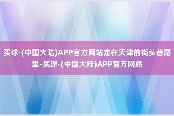 买球·(中国大陆)APP官方网站走在天津的街头巷尾里-买球·(中国大陆)APP官方网站