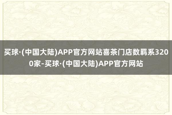 买球·(中国大陆)APP官方网站喜茶门店数羁系3200家-买球·(中国大陆)APP官方网站