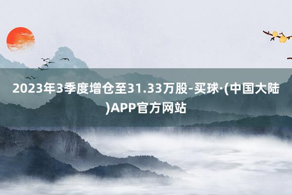 2023年3季度增仓至31.33万股-买球·(中国大陆)APP官方网站