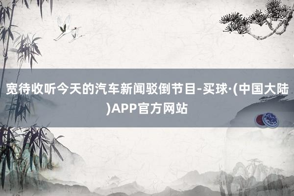 宽待收听今天的汽车新闻驳倒节目-买球·(中国大陆)APP官方网站