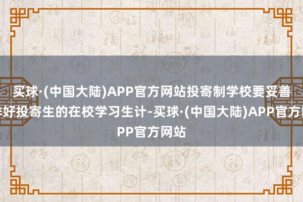 买球·(中国大陆)APP官方网站投寄制学校要妥善安排好投寄生的在校学习生计-买球·(中国大陆)APP官方网站