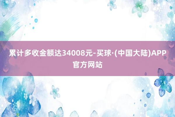 累计多收金额达34008元-买球·(中国大陆)APP官方网站