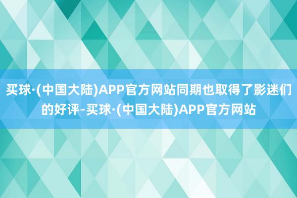 买球·(中国大陆)APP官方网站同期也取得了影迷们的好评-买球·(中国大陆)APP官方网站