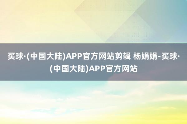 买球·(中国大陆)APP官方网站剪辑 杨娟娟-买球·(中国大陆)APP官方网站