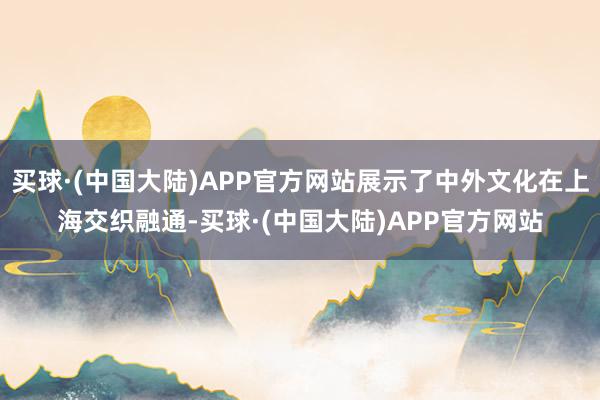 买球·(中国大陆)APP官方网站展示了中外文化在上海交织融通-买球·(中国大陆)APP官方网站