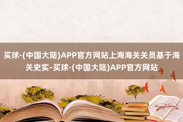 买球·(中国大陆)APP官方网站上海海关关员基于海关史实-买球·(中国大陆)APP官方网站