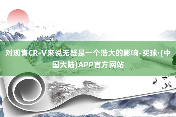 对现售CR-V来说无疑是一个浩大的影响-买球·(中国大陆)APP官方网站