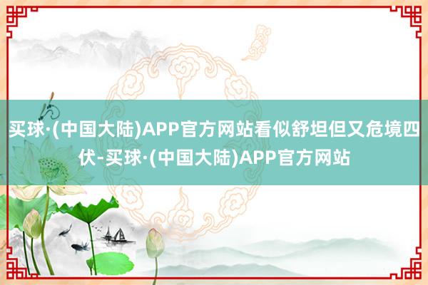 买球·(中国大陆)APP官方网站看似舒坦但又危境四伏-买球·(中国大陆)APP官方网站