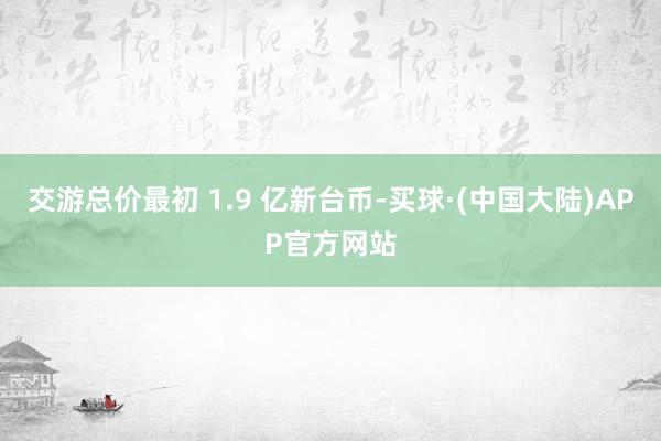 交游总价最初 1.9 亿新台币-买球·(中国大陆)APP官方网站