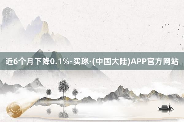 近6个月下降0.1%-买球·(中国大陆)APP官方网站