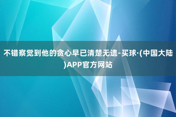 不错察觉到他的贪心早已清楚无遗-买球·(中国大陆)APP官方网站