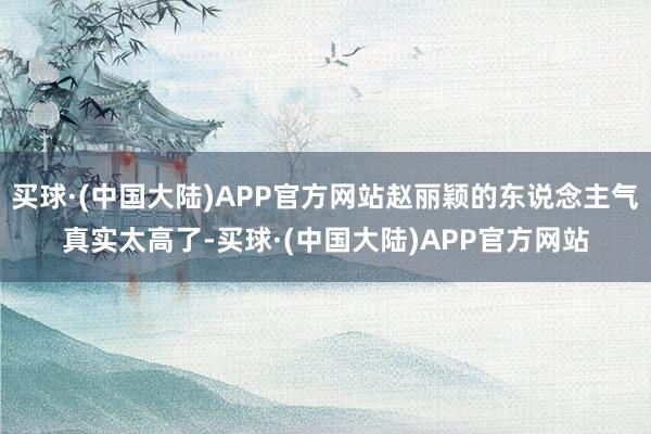 买球·(中国大陆)APP官方网站赵丽颖的东说念主气真实太高了-买球·(中国大陆)APP官方网站