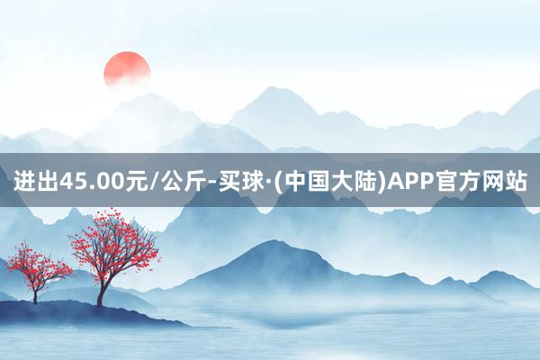 进出45.00元/公斤-买球·(中国大陆)APP官方网站