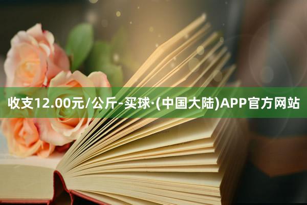 收支12.00元/公斤-买球·(中国大陆)APP官方网站