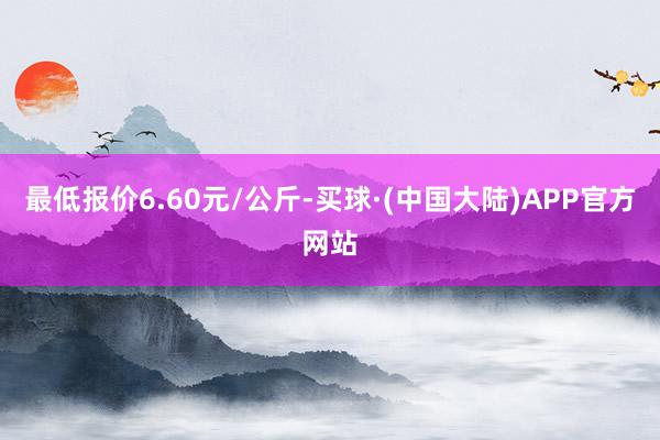 最低报价6.60元/公斤-买球·(中国大陆)APP官方网站