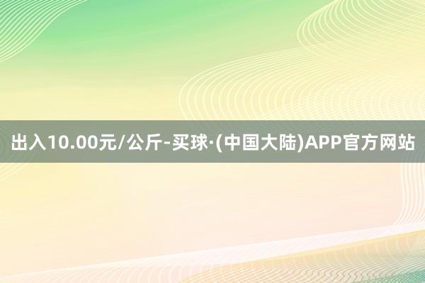 出入10.00元/公斤-买球·(中国大陆)APP官方网站