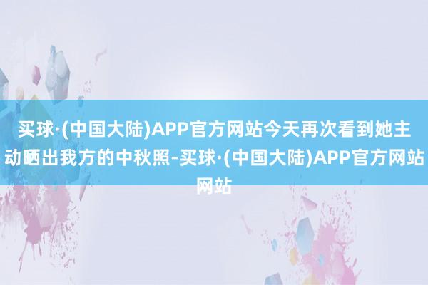 买球·(中国大陆)APP官方网站今天再次看到她主动晒出我方的中秋照-买球·(中国大陆)APP官方网站