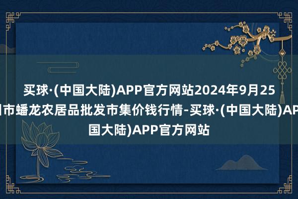 买球·(中国大陆)APP官方网站2024年9月25日湖北鄂州市蟠龙农居品批发市集价钱行情-买球·(中国大陆)APP官方网站