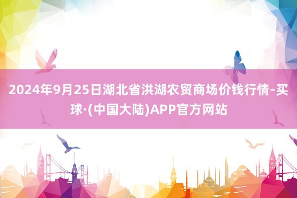 2024年9月25日湖北省洪湖农贸商场价钱行情-买球·(中国大陆)APP官方网站