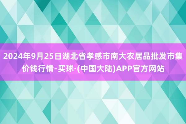 2024年9月25日湖北省孝感市南大农居品批发市集价钱行情-买球·(中国大陆)APP官方网站