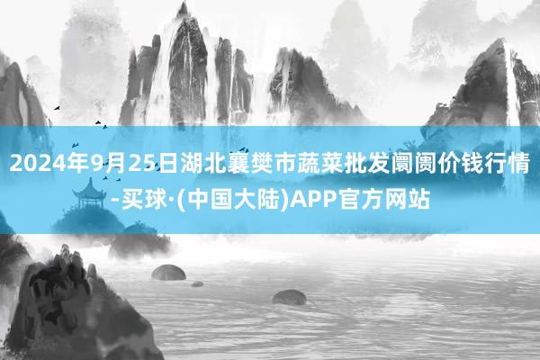 2024年9月25日湖北襄樊市蔬菜批发阛阓价钱行情-买球·(中国大陆)APP官方网站