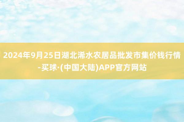 2024年9月25日湖北浠水农居品批发市集价钱行情-买球·(中国大陆)APP官方网站