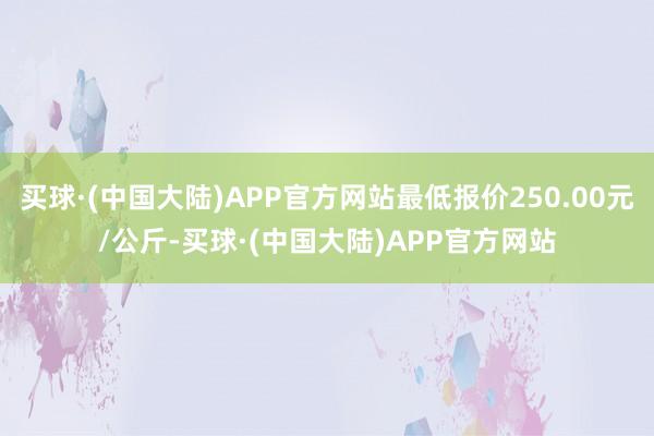 买球·(中国大陆)APP官方网站最低报价250.00元/公斤-买球·(中国大陆)APP官方网站