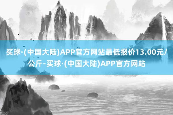 买球·(中国大陆)APP官方网站最低报价13.00元/公斤-买球·(中国大陆)APP官方网站