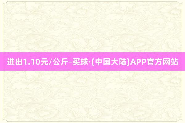 进出1.10元/公斤-买球·(中国大陆)APP官方网站