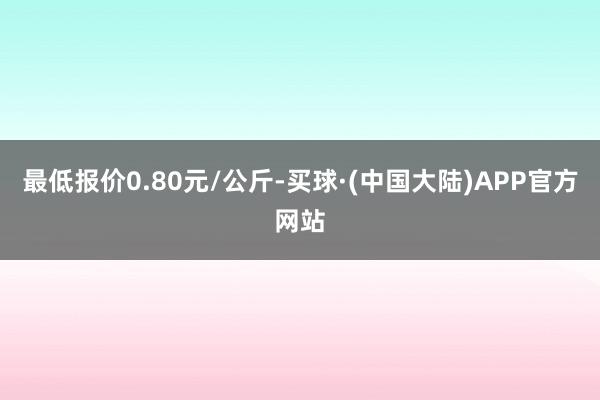 最低报价0.80元/公斤-买球·(中国大陆)APP官方网站