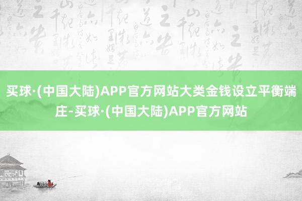 买球·(中国大陆)APP官方网站大类金钱设立平衡端庄-买球·(中国大陆)APP官方网站