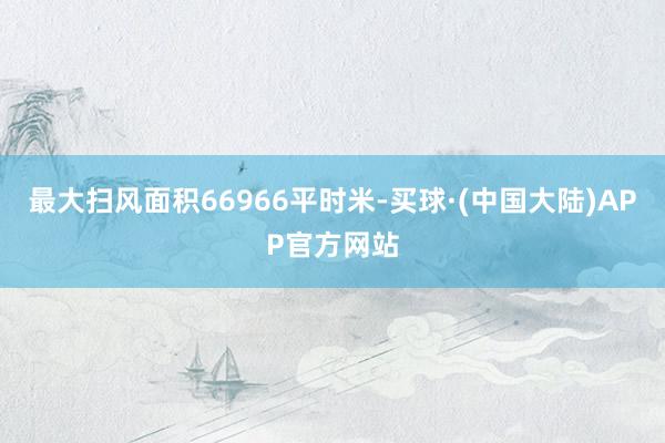 最大扫风面积66966平时米-买球·(中国大陆)APP官方网站