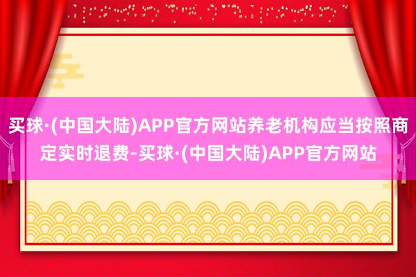 买球·(中国大陆)APP官方网站养老机构应当按照商定实时退费-买球·(中国大陆)APP官方网站