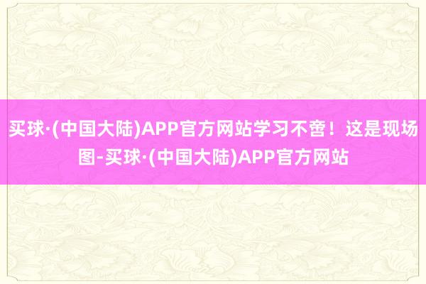 买球·(中国大陆)APP官方网站学习不啻！这是现场图-买球·(中国大陆)APP官方网站