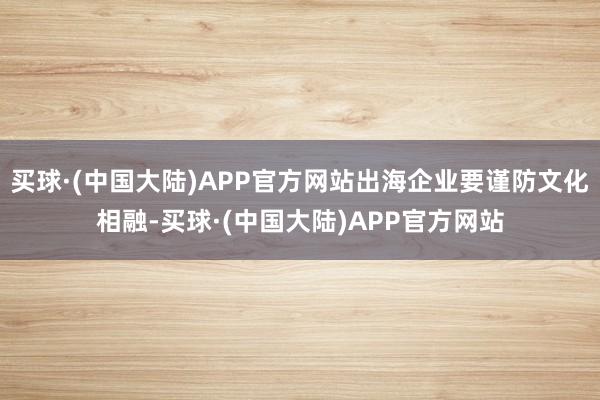 买球·(中国大陆)APP官方网站出海企业要谨防文化相融-买球·(中国大陆)APP官方网站