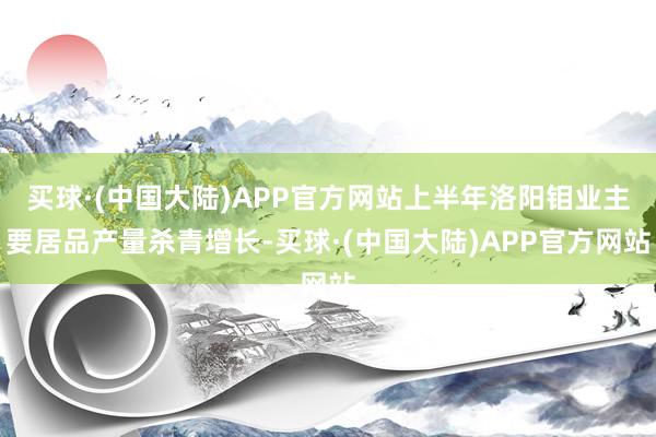 买球·(中国大陆)APP官方网站上半年洛阳钼业主要居品产量杀青增长-买球·(中国大陆)APP官方网站