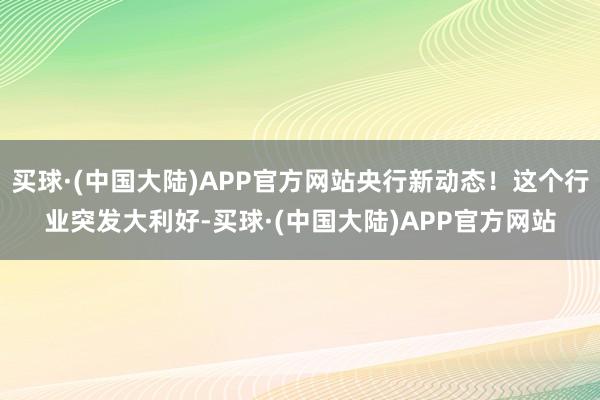 买球·(中国大陆)APP官方网站央行新动态！这个行业突发大利好-买球·(中国大陆)APP官方网站